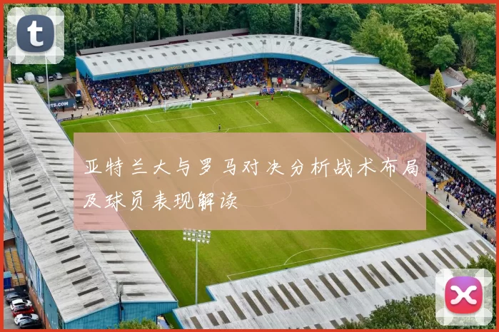 亚特兰大与罗马对决分析战术布局及球员表现解读