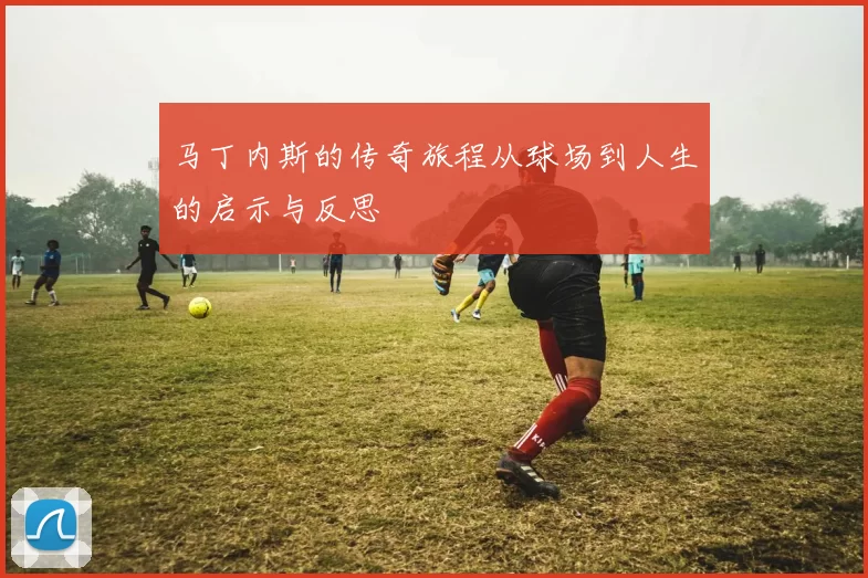 马丁内斯的传奇旅程从球场到人生的启示与反思