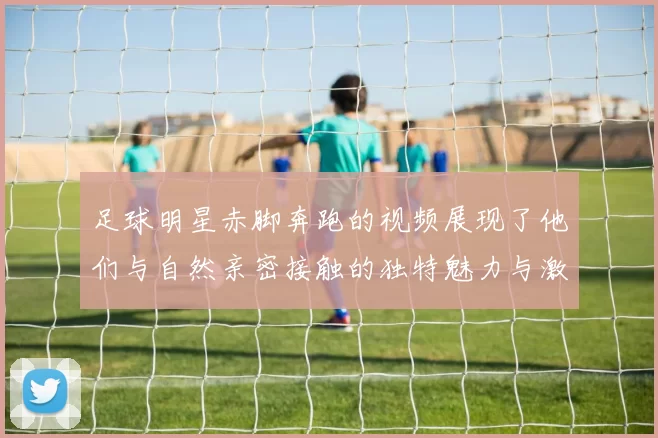 足球明星赤脚奔跑的视频展现了他们与自然亲密接触的独特魅力与激情