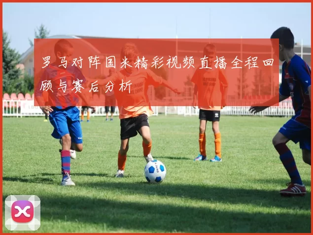 罗马对阵国米精彩视频直播全程回顾与赛后分析