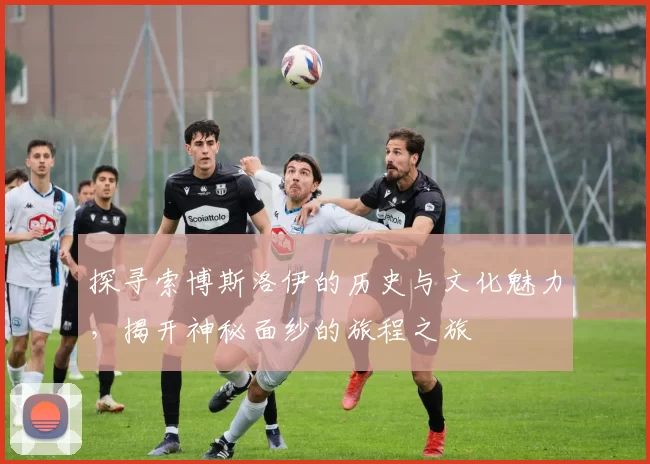 探寻索博斯洛伊的历史与文化魅力，揭开神秘面纱的旅程之旅