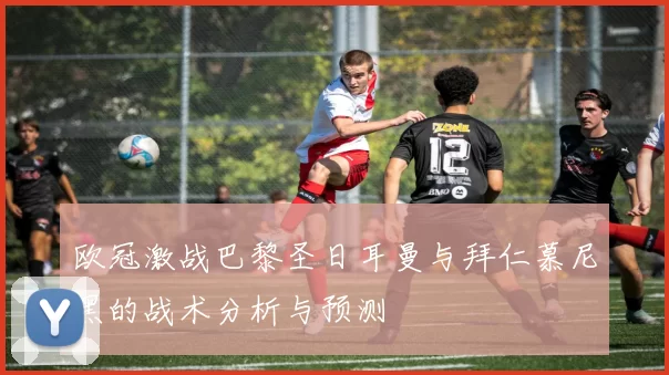 欧冠激战巴黎圣日耳曼与拜仁慕尼黑的战术分析与预测