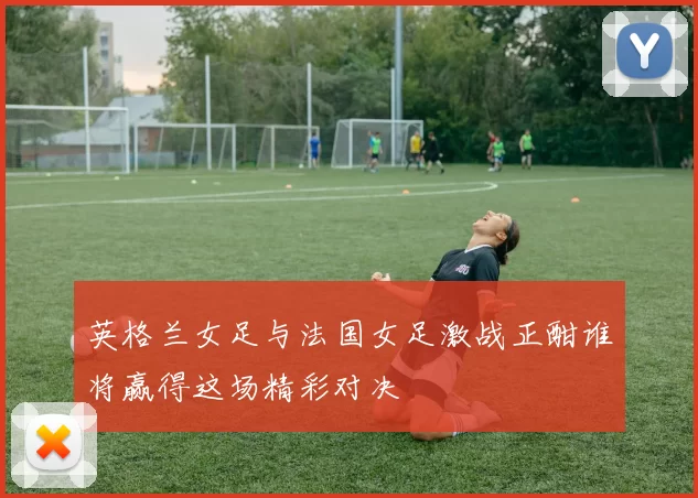 英格兰女足与法国女足激战正酣谁将赢得这场精彩对决