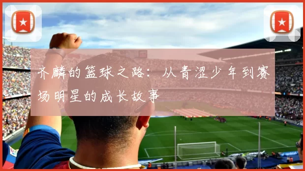 齐麟的篮球之路：从青涩少年到赛场明星的成长故事