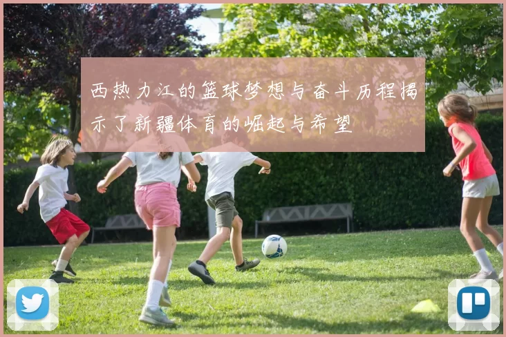 西热力江的篮球梦想与奋斗历程揭示了新疆体育的崛起与希望