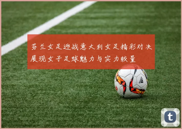 芬兰女足迎战意大利女足精彩对决展现女子足球魅力与实力较量