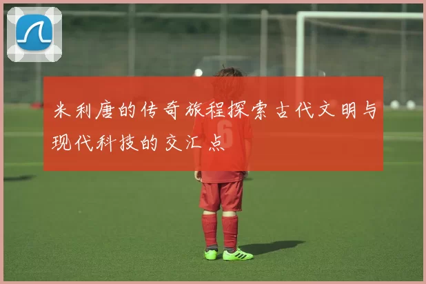 米利唐的传奇旅程探索古代文明与现代科技的交汇点