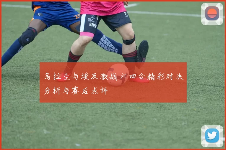 乌拉圭与埃及激战六回合精彩对决分析与赛后点评