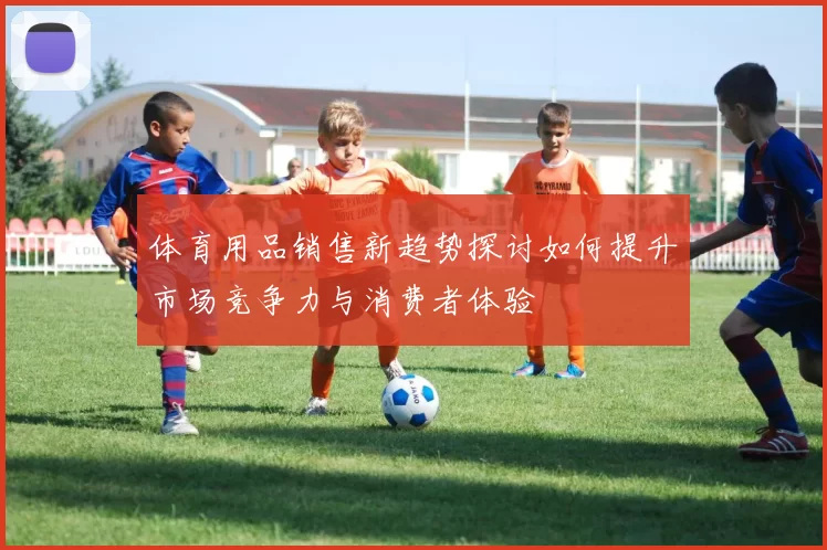 体育用品销售新趋势探讨如何提升市场竞争力与消费者体验
