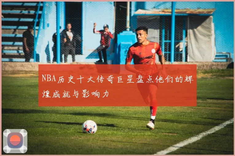 NBA历史十大传奇巨星盘点他们的辉煌成就与影响力