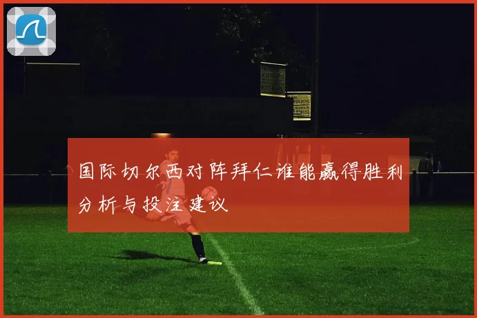 国际切尔西对阵拜仁谁能赢得胜利分析与投注建议