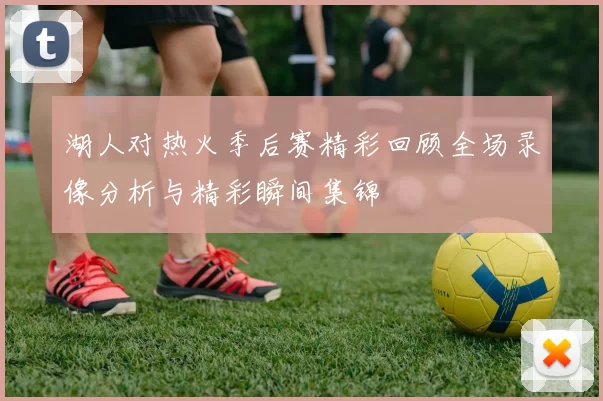 湖人对热火季后赛精彩回顾全场录像分析与精彩瞬间集锦