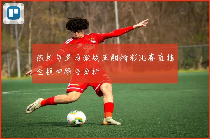 热刺与罗马激战正酣精彩比赛直播全程回顾与分析